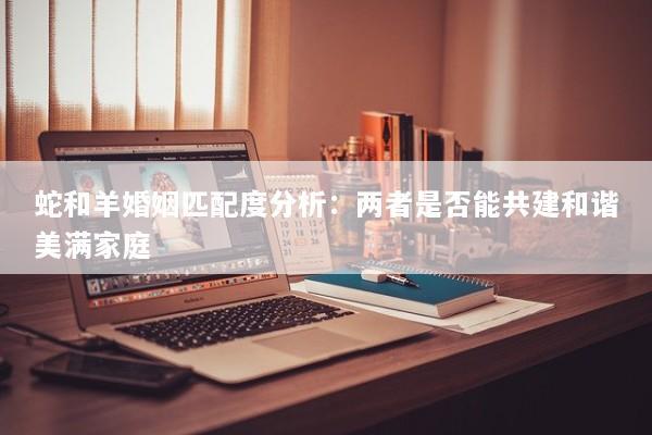 蛇和羊婚姻匹配度分析：两者是否能共建和谐美满家庭