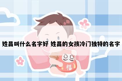 姓昌叫什么名字好 姓昌的女孩冷门独特的名字