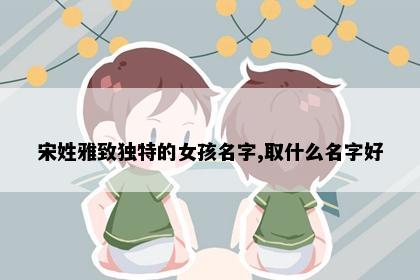 宋姓雅致独特的女孩名字,取什么名字好