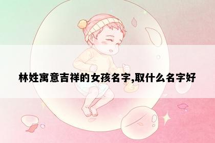林姓寓意吉祥的女孩名字,取什么名字好