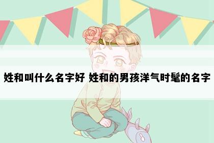 姓和叫什么名字好 姓和的男孩洋气时髦的名字