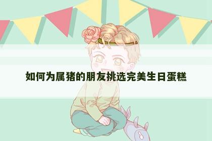 如何为属猪的朋友挑选完美生日蛋糕