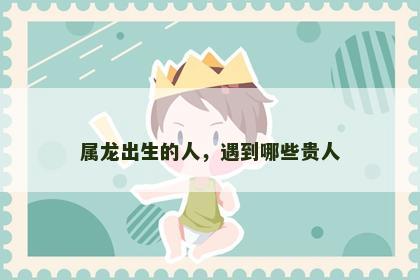 属龙出生的人，遇到哪些贵人