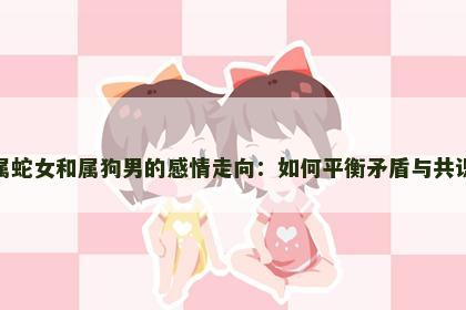 属蛇女和属狗男的感情走向：如何平衡矛盾与共识