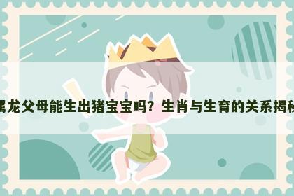 属龙父母能生出猪宝宝吗？生肖与生育的关系揭秘