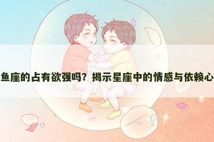 双鱼座的占有欲强吗？揭示星座中的情感与依赖心理
