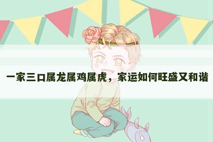 一家三口属龙属鸡属虎，家运如何旺盛又和谐