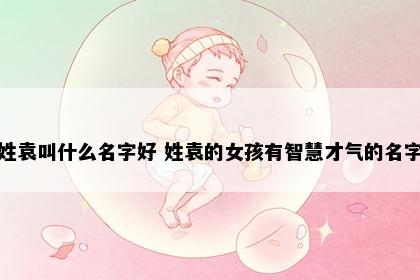 姓袁叫什么名字好 姓袁的女孩有智慧才气的名字