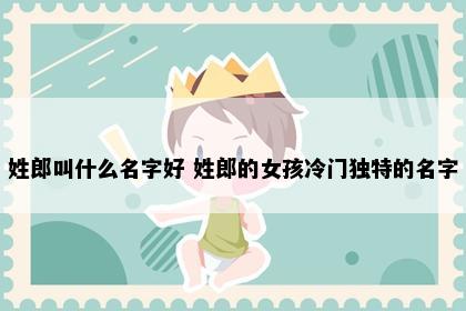 姓郎叫什么名字好 姓郎的女孩冷门独特的名字