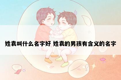姓袁叫什么名字好 姓袁的男孩有含义的名字