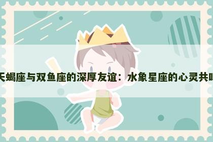 天蝎座与双鱼座的深厚友谊：水象星座的心灵共鸣