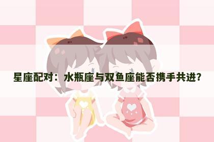 星座配对：水瓶座与双鱼座能否携手共进？