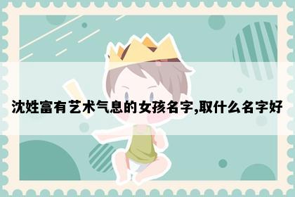 沈姓富有艺术气息的女孩名字,取什么名字好