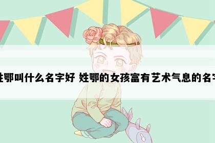 姓鄂叫什么名字好 姓鄂的女孩富有艺术气息的名字