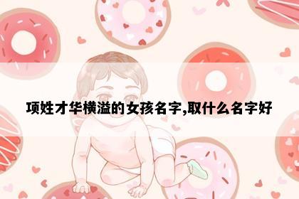 项姓才华横溢的女孩名字,取什么名字好