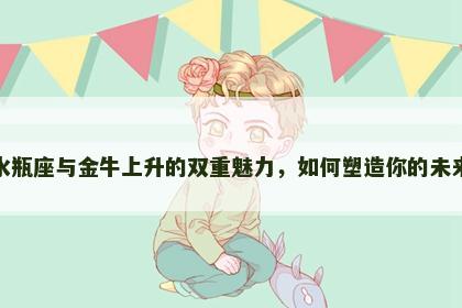 水瓶座与金牛上升的双重魅力，如何塑造你的未来