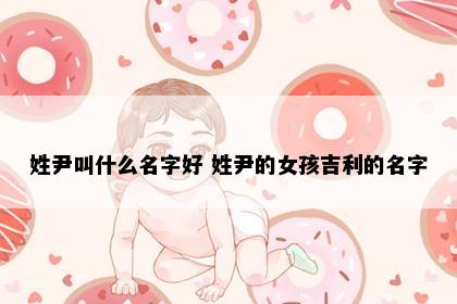 姓尹叫什么名字好 姓尹的女孩吉利的名字