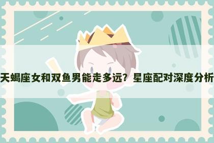 天蝎座女和双鱼男能走多远？星座配对深度分析