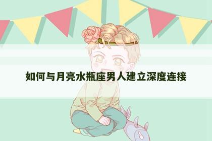 如何与月亮水瓶座男人建立深度连接