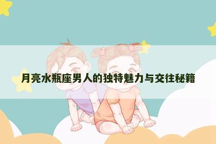 月亮水瓶座男人的独特魅力与交往秘籍