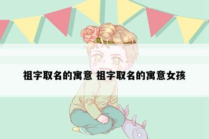 祖字取名的寓意 祖字取名的寓意女孩