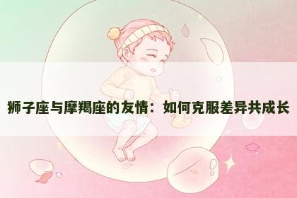 狮子座与摩羯座的友情：如何克服差异共成长