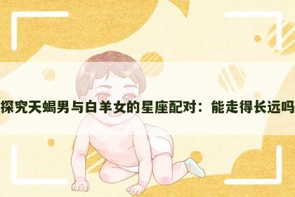 探究天蝎男与白羊女的星座配对：能走得长远吗