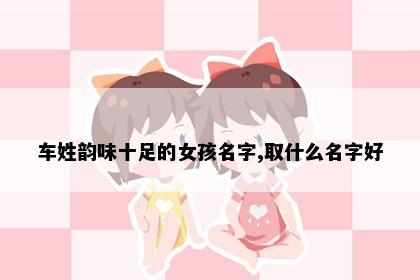 车姓韵味十足的女孩名字,取什么名字好