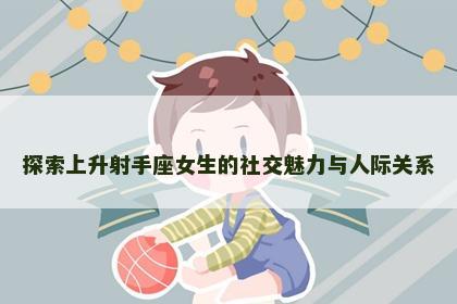 探索上升射手座女生的社交魅力与人际关系