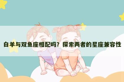 白羊与双鱼座相配吗？探索两者的星座兼容性
