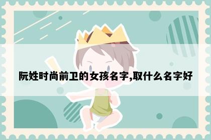 阮姓时尚前卫的女孩名字,取什么名字好