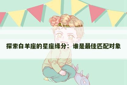 探索白羊座的星座缘分：谁是最佳匹配对象