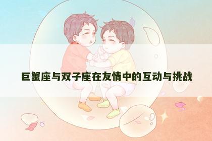 巨蟹座与双子座在友情中的互动与挑战
