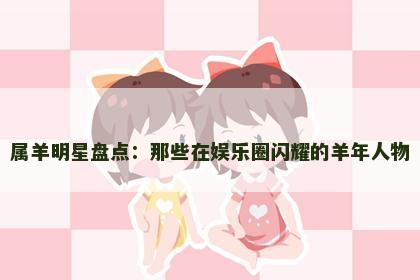 属羊明星盘点：那些在娱乐圈闪耀的羊年人物