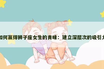 如何赢得狮子座女生的青睐：建立深层次的吸引力