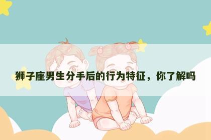 狮子座男生分手后的行为特征，你了解吗