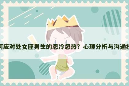 如何应对处女座男生的忽冷忽热？心理分析与沟通技巧