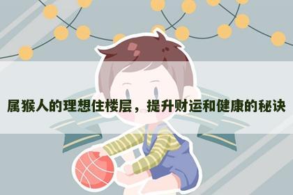 属猴人的理想住楼层，提升财运和健康的秘诀