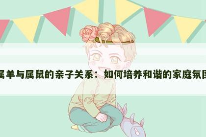 属羊与属鼠的亲子关系：如何培养和谐的家庭氛围