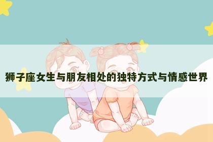 狮子座女生与朋友相处的独特方式与情感世界