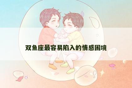 双鱼座最容易陷入的情感困境