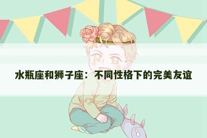 水瓶座和狮子座：不同性格下的完美友谊
