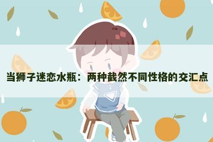 当狮子迷恋水瓶：两种截然不同性格的交汇点