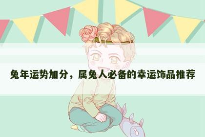 兔年运势加分，属兔人必备的幸运饰品推荐