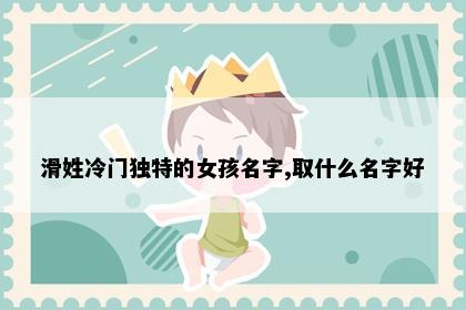 滑姓冷门独特的女孩名字,取什么名字好
