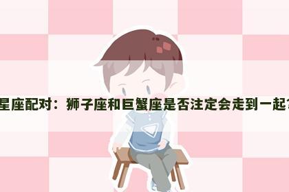 星座配对：狮子座和巨蟹座是否注定会走到一起？
