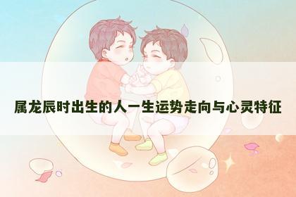 属龙辰时出生的人一生运势走向与心灵特征