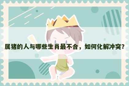 属猪的人与哪些生肖最不合，如何化解冲突？