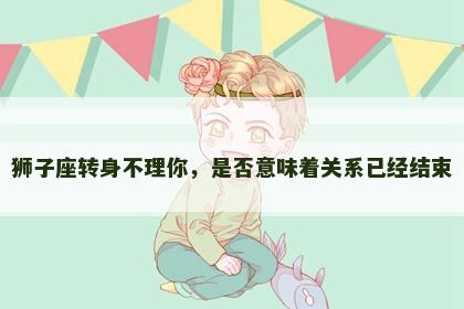 狮子座转身不理你，是否意味着关系已经结束