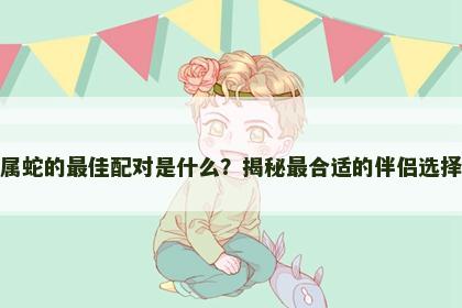 属蛇的最佳配对是什么？揭秘最合适的伴侣选择